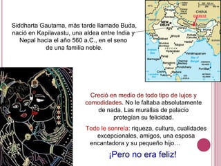 Siddharta Gautama, más tarde llamado Buda,
nació en Kapilavastu, una aldea entre India y
Nepal hacia el año 560 a.C., en el seno
de una familia noble.
Creció en medio de todo tipo de lujos y
comodidades. No le faltaba absolutamente
de nada. Las murallas de palacio
protegían su felicidad.
Todo le sonreía: riqueza, cultura, cualidades
excepcionales, amigos, una esposa
encantadora y su pequeño hijo…
¡Pero no era feliz!
 
