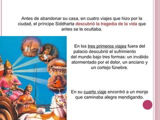 Antes de abandonar su casa, en cuatro viajes que hizo por la
ciudad, el príncipe Siddharta descubrió la tragedia de la vida que
antes se le ocultaba.
En los tres primeros viajes fuera del
palacio descubrió el sufrimiento
del mundo bajo tres formas: un inválido
atormentado por el dolor, un anciano y
un cortejo fúnebre.
En su cuarto viaje encontró a un monje
que caminaba alegre mendigando.
 