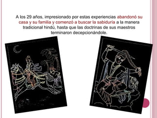 A los 29 años, impresionado por estas experiencias abandonó su
casa y su familia y comenzó a buscar la sabiduría a la manera
tradicional hindú, hasta que las doctrinas de sus maestros
terminaron decepcionándole.
 