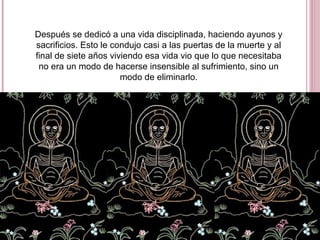 Después se dedicó a una vida disciplinada, haciendo ayunos y
sacrificios. Esto le condujo casi a las puertas de la muerte y al
final de siete años viviendo esa vida vio que lo que necesitaba
no era un modo de hacerse insensible al sufrimiento, sino un
modo de eliminarlo.
 