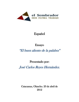Español


             Ensayo
“El buen aliento de la palabra”


        Presentado por:
José Carlos Reyes Hernández.




 Catacamas, Olancho. 23 de abril de
               2012
 