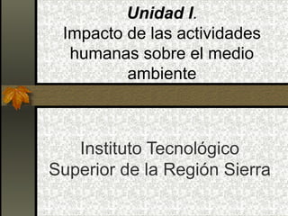 Unidad I.
 Impacto de las actividades
  humanas sobre el medio
         ambiente



   Instituto Tecnológico
Superior de la Región Sierra
 