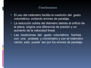 Conclusiones

• El uso del rotámetro facilita la medición del gasto
  volumétrico, evitando errores de paralaje.
• La reducción súbita del diámetro debida al orificio de
  la placa, origina una diferencia de presión y un
  aumento de la velocidad lineal.
• Las mediciones del gasto volumétrico hechas
  con una probeta y cronómetro y con el rotámetro
  varían, esto puede ser por los errores de paralaje.
 