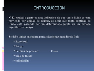 INTRODUCCION
 El caudal o gasto es una indicación de que tanto fluido se está
moviendo por unidad de tiempo, es decir que tanta cantidad de
fluido está pasando por un determinado punto en un período
específico de tiempo.


Se debe tomar en cuenta para seleccionar medidor de flujo
   Exactitud
   Rango
   Perdida de presión            Costo
   Tipo de fluido
   calibración
 
