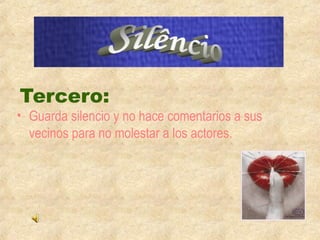 Tercero: 
• Guarda silencio y no hace comentarios a sus 
vecinos para no molestar a los actores. 
 