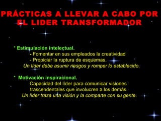 PRÁCTICAS A LLEVAR A CABO POR EL LIDER TRANSFORMADOR *  Estimulación intelectual. -  Fomentar en sus empleados la creatividad - Propiciar la ruptura de esquemas. Un líder debe asumir riesgos y romper lo establecido. *  Motivación inspiracional. Capacidad del líder para comunicar visiones trascendentales que involucren a los demás. Un líder traza una visión y la comparte con su gente. 