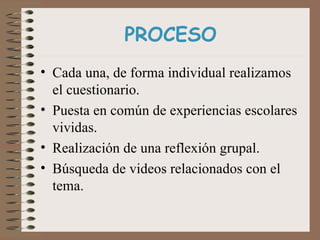 PROCESO Cada una, de forma individual realizamos el cuestionario. Puesta en común de experiencias escolares vividas. Realización de una reflexión grupal. Búsqueda de videos relacionados con el tema.