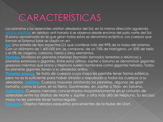 CARACTERÍSTICASLos planetas y los asteroides orbitan alrededor del Sol, en la misma dirección siguiendo órbitas elípticas en sentido anti horario si se observa desde encima del polo norte del Sol. El plano aproximado en el que giran todos estos se denomina eclíptica. Los cuerpos que forman el Sistema Solar se clasifican en:Sol. Una estrella de tipo espectral G2 que contiene más del 99% de la masa del sistema. Con un diámetro de 1.400.000 km, se compone, de un 75% de hidrógeno, un 20% de helio y el 5% de oxígeno, carbono, hierro y otros elementos. Planetas. Divididos en planetas interiores (también llamados terrestres o telúricos) y planetas exteriores o gigantes. Entre estos últimos Júpiter y Saturno se denominan gigantes gaseosos mientras que Urano y Neptuno suelen nombrarse como gigantes helados. Todos los planetas gigantes tienen a su alrededor anillos. Planetas enanos. Se trata de cuerpos cuya masa les permite tener forma esférica, pero no es la suficiente para haber atraído o expulsado a todos los cuerpos a su alrededor. Satélites. Cuerpos mayores orbitando los planetas, algunos de gran tamaño, como la Luna, en la Tierra, Ganímedes, en Júpiter o Titán, en Saturno. Asteroides. Cuerpos menores concentrados mayoritariamente en el cinturón de asteroides entre las órbitas de Marte y Júpiter, y otra más allá de Neptuno. Su escasa masa no les permite tener forma regular. Cometas. Objetos helados pequeños provenientes de la Nube de Oort. 
