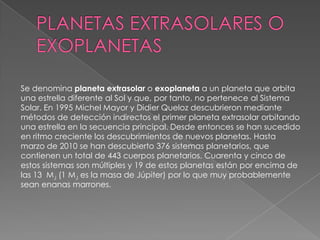 PLANETAS EXTRASOLARES O EXOPLANETASSe denomina planeta extrasolar o exoplaneta a un planeta que orbita una estrella diferente al Sol y que, por tanto, no pertenece al Sistema Solar. En 1995 Michel Mayor y Didier Queloz descubrieron mediante métodos de detección indirectos el primer planeta extrasolar orbitando una estrella en la secuencia principal. Desde entonces se han sucedido en ritmo creciente los descubrimientos de nuevos planetas. Hasta marzo de 2010 se han descubierto 376 sistemas planetarios, que contienen un total de 443 cuerpos planetarios. Cuarenta y cinco de estos sistemas son múltiples y 19 de estos planetas están por encima de las 13  MJ (1 MJ es la masa de Júpiter) por lo que muy probablemente sean enanas marrones.