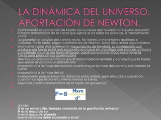 LA DINÁMICA DEL UNIVERSO. APORTACIÓN DE NEWTON.Combinando la descripción de Kepler con sus leyes del movimiento, Newton encontró la forma matemática de la fuerza que ejerce el sol sobre los planetas. El razonamiento va así:Los planetas se desvían del camino recto. No tienen un movimiento rectilíneo e uniforme. Por lo tanto, según la primera ley de Newton, sobre ellos actúa alguna fuerza. Una fuerza causa una aceleración (segunda ley de Newton). La aceleración que produce esa fuerza es tal que el planeta se mueve en una elipse con el sol en un foco y cumpliendo las otras dos leyes de Kepler. ¿Qué forma matemática debe tener la fuerza para producir esa aceleración? Newton usó unas matemáticas que él mismo había inventado y concluyó que la fuerza que ejerce el sol sobre un planeta era:proporcional a la masa del planeta: cuanto mayor la masa del planeta, más intensa la fuerza proporcional a la masa del sol inversamente proporcional a la distancia entre ambos, pero elevada al cuadrado: cuanto más lejos el planeta, menos intensa la fuerza. Aquí está la forma matemática de la fuerza de gravedad:donde:G es un número fijo, llamado constante de la gravitación universalM es la masa del solm es la masa del planetad es la distancia entre el planeta y el sol