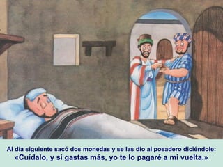 Al día siguiente sacó dos monedas y se las dio al posadero diciéndole:
«Cuídalo, y si gastas más, yo te lo pagaré a mi vuelta.»
 