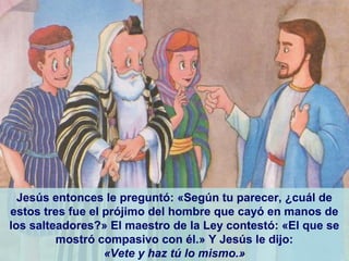 Jesús entonces le preguntó: «Según tu parecer, ¿cuál de
estos tres fue el prójimo del hombre que cayó en manos de
los salteadores?» El maestro de la Ley contestó: «El que se
mostró compasivo con él.» Y Jesús le dijo:
«Vete y haz tú lo mismo.»
 