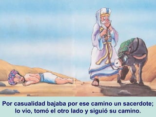 Por casualidad bajaba por ese camino un sacerdote;
lo vio, tomó el otro lado y siguió su camino.
 
