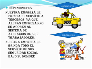 conductores
DEPENDINETES.
NUESTRA EMPRESA LE
 PRESTA EL SERVICIO A
 TERCEROS YA QUE
 ALUNAS EMPRESAS NO
 SE ACOGEN AL
 SISTEMA DE
 AFILIACION DE SUS      construcción
 TRABAJADORES.
NUESTRA EMPRESA LE
 BRINDA TODO EL
 SERVICIO DE SUS
 SEGURIDAD SOCIAL
 BAJO SU NOMBRE
 