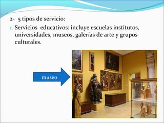 2- 5 tipos de servicio:
1. Servicios educativos: incluye escuelas institutos,
   universidades, museos, galerías de arte y grupos
   culturales.




             museo
 