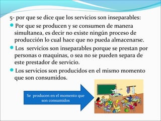 5- por que se dice que los servicios son inseparables:
Por que se producen y se consumen de manera
  simultanea, es decir no existe ningún proceso de
  producción lo cual hace que no pueda almacenarse.
Los servicios son inseparables porque se prestan por
  personas o maquinas, o sea no se pueden separa de
  este prestador de servicio.
Los servicios son producidos en el mismo momento
  que son consumidos.

      Se producen en el momento que
             son consumidos
 