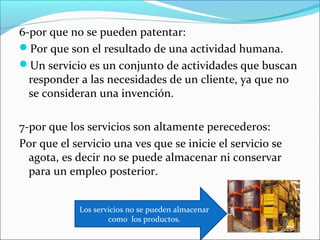 6-por que no se pueden patentar:
Por que son el resultado de una actividad humana.
Un servicio es un conjunto de actividades que buscan
  responder a las necesidades de un cliente, ya que no
  se consideran una invención.

7-por que los servicios son altamente perecederos:
Por que el servicio una ves que se inicie el servicio se
  agota, es decir no se puede almacenar ni conservar
  para un empleo posterior.


            Los servicios no se pueden almacenar
                    como los productos.
 