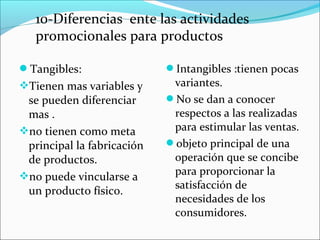 10-Diferencias ente las actividades
   promocionales para productos

Tangibles:                 Intangibles :tienen pocas
Tienen mas variables y      variantes.
 se pueden diferenciar      No se dan a conocer
 mas .                       respectos a las realizadas
no tienen como meta         para estimular las ventas.
 principal la fabricación   objeto principal de una
 de productos.               operación que se concibe
no puede vincularse a       para proporcionar la
                             satisfacción de
 un producto físico.
                             necesidades de los
                             consumidores.
 