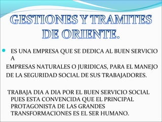  ES UNA EMPRESA QUE SE DEDICA AL BUEN SERVICIO
  A
 EMPRESAS NATURALES O JURIDICAS, PARA EL MANEJO
 DE LA SEGURIDAD SOCIAL DE SUS TRABAJADORES.

 TRABAJA DIA A DIA POR EL BUEN SERVICIO SOCIAL
  PUES ESTA CONVENCIDA QUE EL PRINCIPAL
  PROTAGONISTA DE LAS GRANDES
  TRANSFORMACIONES ES EL SER HUMANO.
 