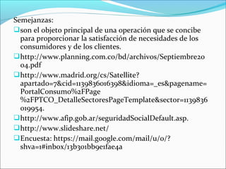 Semejanzas:
 son el objeto principal de una operación que se concibe
  para proporcionar la satisfacción de necesidades de los
  consumidores y de los clientes.
 http://www.planning.com.co/bd/archivos/Septiembre20
  04.pdf
 http://www.madrid.org/cs/Satellite?
  apartado=7&cid=1139836016398&idioma=_es&pagename=
  PortalConsumo%2FPage
  %2FPTCO_DetalleSectoresPageTemplate&sector=1139836
  019954.
 http://www.afip.gob.ar/seguridadSocialDefault.asp.
 http://www.slideshare.net/
 Encuesta: https://mail.google.com/mail/u/0/?
  shva=1#inbox/13b301bb9e1fae4a
 