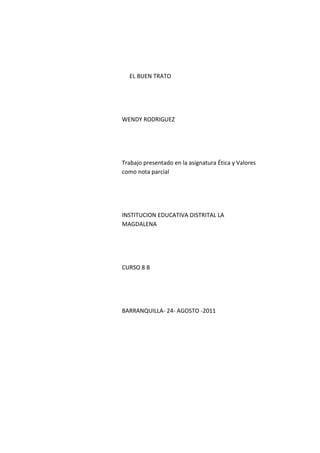 EL BUEN TRATO




WENDY RODRIGUEZ




Trabajo presentado en la asignatura Ética y Valores
como nota parcial




INSTITUCION EDUCATIVA DISTRITAL LA
MAGDALENA




CURSO 8 B




BARRANQUILLA- 24- AGOSTO -2011
 