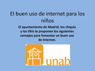 El buen uso de internet para los 
niños 
El ayuntamiento de Madrid, los chiquis 
y los tikis te proponen los siguientes 
consejos para fomentar un buen uso 
de Internet. 
 