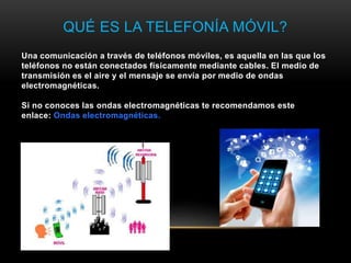 QUÉ ES LA TELEFONÍA MÓVIL?
Una comunicación a través de teléfonos móviles, es aquella en las que los
teléfonos no están conectados físicamente mediante cables. El medio de
transmisión es el aire y el mensaje se envía por medio de ondas
electromagnéticas.
Si no conoces las ondas electromagnéticas te recomendamos este
enlace: Ondas electromagnéticas.
 