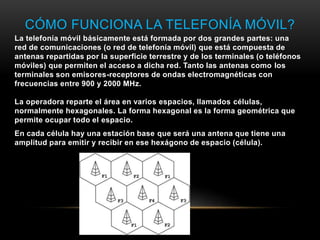 CÓMO FUNCIONA LA TELEFONÍA MÓVIL?
La telefonía móvil básicamente está formada por dos grandes partes: una
red de comunicaciones (o red de telefonía móvil) que está compuesta de
antenas repartidas por la superficie terrestre y de los terminales (o teléfonos
móviles) que permiten el acceso a dicha red. Tanto las antenas como los
terminales son emisores-receptores de ondas electromagnéticas con
frecuencias entre 900 y 2000 MHz.
La operadora reparte el área en varios espacios, llamados células,
normalmente hexagonales. La forma hexagonal es la forma geométrica que
permite ocupar todo el espacio.
En cada célula hay una estación base que será una antena que tiene una
amplitud para emitir y recibir en ese hexágono de espacio (célula).
 