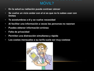 QUÉ DESVENTAJAS TRAE EL USO DEL
MÓVIL?
• En la salud su radiación puede contraer cáncer
• Se vuelve un vicio andar con el si es que no lo sabes usar con
limites
• Te acostumbras a él y se vuelve necesidad
• Al facilitar una información a veces las personas no razonan
• Puedes obtener información errónea
• Falta de privacidad
• Permiten una distracción simultanea y rápida
• Los costos mensuales o su tarifa suele ser muy costosa
 