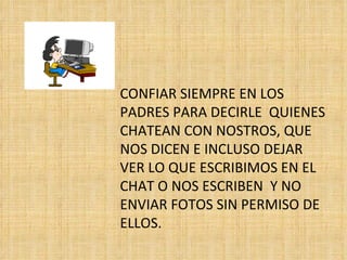 CONFIAR SIEMPRE EN LOS PADRES PARA DECIRLE  QUIENES CHATEAN CON NOSTROS, QUE NOS DICEN E INCLUSO DEJAR VER LO QUE ESCRIBIMOS EN EL CHAT O NOS ESCRIBEN  Y NO ENVIAR FOTOS SIN PERMISO DE ELLOS. 