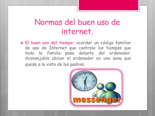 Normas del buen uso de
internet.
 El buen uso del tiempo: acordar un código familiar
de uso de Internet que controle los tiempos que
toda la familia pasa delante del ordenador.
Aconsejable ubicar el ordenador en una zona que
quede a la vista de los padres.
 