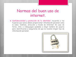 Normas del buen uso de
internet.
 Confidencialidad y protección de la identidad: recuerda a tus
hijos/as que nunca deben proporcionar información personal como
la edad, teléfono, dirección a través de Internet. En caso de
foros, chat, o videojuegos ayúdales a elegir nombre de usuario
para identificarse y asegurarse de que no revelen ningún tipo de
información personal.
 