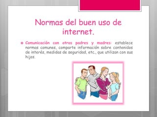 Normas del buen uso de
internet.
 Comunicación con otros padres y madres: establece
normas comunes, comparte información sobre contenidos
de interés, medidas de seguridad, etc., que utilizan con sus
hijos.
 