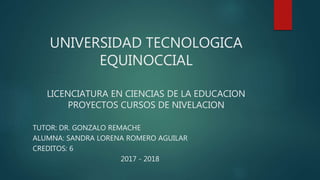 UNIVERSIDAD TECNOLOGICA
EQUINOCCIAL
LICENCIATURA EN CIENCIAS DE LA EDUCACION
PROYECTOS CURSOS DE NIVELACION
TUTOR: DR. GONZALO REMACHE
ALUMNA: SANDRA LORENA ROMERO AGUILAR
CREDITOS: 6
2017 - 2018
 