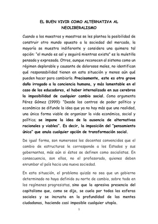 1
EL BUEN VIVIR COMO ALTERNATIVA AL
NEOLIBERALISMO
Cuando a los maestros y maestras se les plantea la posibilidad de
construir otro mundo opuesto a la sociedad del mercado, la
mayoría se muestra indiferente y considera una quimera tal
opción: “el mundo es así y seguirá mientras exista” es la muletilla
pensada y expresada. Otros, aunque reconocen al sistema como un
régimen deplorable y causante de dolorosos males, no identifican
qué responsabilidad tienen en esta situación y menos aún qué
pueden hacer para cambiarlo. Precisamente, este es otro grave
daño irrogado a la conciencia humana, y más lamentable en el
caso de los educadores, el haber internalizado en sus cerebros
la imposibilidad de cualquier cambio social. Como argumenta
Pérez Gómez (1999): “Desde los centros de poder político y
económico se difunde la idea que ya no hay más que una realidad,
una única forma viable de organizar la vida económica, social y
política; se impone la idea de la ausencia de alternativas
racionales y viables”. Es decir, la imposición del “pensamiento
único” que anula cualquier opción de transformación social.
De igual forma, son numerosos los docentes convencidos que el
cambio de estructuras le corresponde a los Estados y sus
gobernantes, más aún si éstos se definen como socialistas. En
consecuencia, son ellos, no el profesorado, quienes deben
enrumbar el país hacia una nueva sociedad.
En esta situación, el problema quizás no sea que un gobierno
determinado no haya definido su norte de cambio, sobre todo en
los regímenes progresistas, sino que la opresiva presencia del
capitalismo que, como se dijo, se cuela por todas las esferas
sociales y se incrusta en la profundidad de las mentes
ciudadanas, haciendo casi imposible cualquier utopía.
 