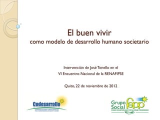 El buen vivir
como modelo de desarrollo humano societario



             Intervención de José Tonello en el
          VI Encuentro Nacional de la RENAFIPSE


             Quito, 22 de noviembre de 2012
 