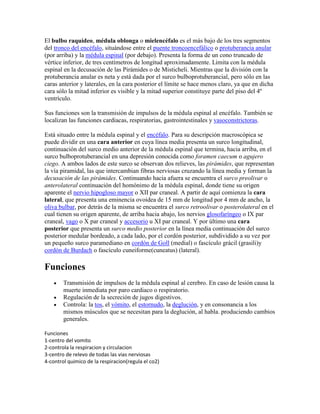 El bulbo raquídeo, médula oblonga o mielencéfalo es el más bajo de los tres segmentos
del tronco del encéfalo, situándose entre el puente troncoencefálico o protuberancia anular
(por arriba) y la médula espinal (por debajo). Presenta la forma de un cono truncado de
vértice inferior, de tres centímetros de longitud aproximadamente. Limita con la médula
espinal en la decusación de las Pirámides o de Misticheli. Mientras que la división con la
protuberancia anular es neta y está dada por el surco bulboprotuberancial, pero sólo en las
caras anterior y laterales, en la cara posterior el límite se hace menos claro, ya que en dicha
cara sólo la mitad inferior es visible y la mitad superior constituye parte del piso del 4º
ventrículo.

Sus funciones son la transmisión de impulsos de la médula espinal al encéfalo. También se
localizan las funciones cardiacas, respiratorias, gastrointestinales y vasoconstrictoras.

Está situado entre la médula espinal y el encéfalo. Para su descripción macroscópica se
puede dividir en una cara anterior en cuya línea media presenta un surco longitudinal,
continuación del surco medio anterior de la médula espinal que termina, hacia arriba, en el
surco bulboprotuberancial en una depresión conocida como foramen caecum o agujero
ciego. A ambos lados de este surco se observan dos relieves, las pirámides, que representan
la vía piramidal, las que intercambian fibras nerviosas cruzando la línea media y forman la
decusación de las pirámides. Continuando hacia afuera se encuentra el surco preolivar o
anterolateral continuación del homónimo de la médula espinal, donde tiene su origen
aparente el nervio hipogloso mayor o XII par craneal. A partir de aquí comienza la cara
lateral, que presenta una eminencia ovoidea de 15 mm de longitud por 4 mm de ancho, la
oliva bulbar, por detrás de la misma se encuentra el surco retroolivar o posterolateral en el
cual tienen su origen aparente, de arriba hacia abajo, los nervios glosofaríngeo o IX par
craneal, vago o X par craneal y accesorio u XI par craneal. Y por último una cara
posterior que presenta un surco medio posterior en la línea media continuación del surco
posterior medular bordeado, a cada lado, por el cordón posterior, subdividido a su vez por
un pequeño surco paramediano en cordón de Goll (medial) o fascículo grácil (grasili)y
cordón de Burdach o fascículo cuneiforme(cuneatus) (lateral).

Funciones
        Transmisión de impulsos de la médula espinal al cerebro. En caso de lesión causa la
        muerte inmediata por paro cardiaco o respiratorio.
        Regulación de la secreción de jugos digestivos.
        Controla: la tos, el vómito, el estornudo, la deglución, y en consonancia a los
        mismos músculos que se necesitan para la deglución, al habla. produciendo cambios
        generales.

Funciones
1-centro del vomito
2-controla la respiracion y circulacion
3-centro de relevo de todas las vias nerviosas
4-control quimico de la respiracion(regula el co2)
 