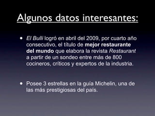 Algunos datos interesantes:
•   El Bulli logró en abril del 2009, por cuarto año
    consecutivo, el título de mejor restaurante
    del mundo que elabora la revista Restaurant
    a partir de un sondeo entre más de 800
    cocineros, críticos y expertos de la industria.


•   Posee 3 estrellas en la guía Michelin, una de
    las más prestigiosas del país.
 