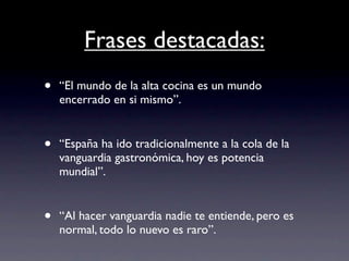 Frases destacadas:
•   “El mundo de la alta cocina es un mundo
    encerrado en si mismo”.


•   “España ha ido tradicionalmente a la cola de la
    vanguardia gastronómica, hoy es potencia
    mundial”.


•   “Al hacer vanguardia nadie te entiende, pero es
    normal, todo lo nuevo es raro”.
 