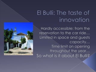 El Bulli: The taste of innovation Hardly accessible: from the reservation to the car ride… Limited in space and guests capacity… Time limit on opening throughout the year… So what is it about El Bulli? 