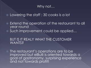 To create new experiences that would awaken all 5 senses, the restaurant closes from October to late march.R&D laboratory: “El Taller” where the visionairs team up : Chef OriolAstro, Albert and Ferran Adria.Complete review of the recopies, everything is changed from a year to the next. The creative process is focused on the development of elBulli’ssixth sense: ”Introducing emotions in cooking”