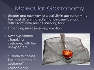 Molecular GastronomyUnseen and new way to creativity in gastronomy it’s the most differentiated enhancing service for a restaurant: core service =Serving foodEnhancing service=serving emotion.New experience , Surprising customer, with the unexpected