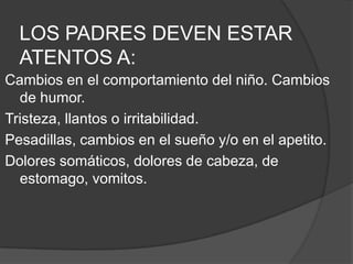 LOS PADRES DEVEN ESTAR ATENTOS A:Cambios en el comportamiento del niño. Cambios de humor.Tristeza, llantos o irritabilidad.Pesadillas, cambios en el sueño y/o en el apetito.Dolores somáticos, dolores decabeza, de estomago, vomitos.