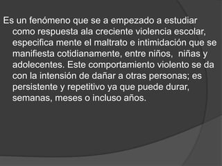 Es un fenómeno que se a empezado a estudiar como respuesta ala creciente violencia escolar, especifica mente el maltrato e intimidación que se manifiesta cotidianamente, entre niños,  niñas y adolecentes. Este comportamiento violento se da con la intensión de dañar a otras personas; es persistente y repetitivo ya que puede durar, semanas, meses o incluso años. 
