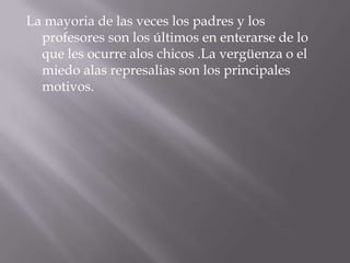 La mayoria de las veces los padres y los profesores son los últimos en enterarse de lo que les ocurre alos chicos .La vergüenza o el miedo alas represalias son los principales motivos.