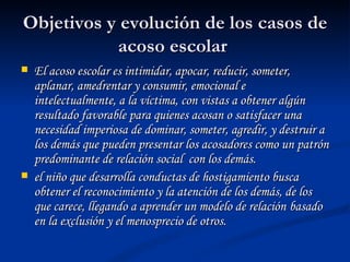 Objetivos y evolución de los casos de acoso escolar  El acoso escolar es intimidar, apocar, reducir, someter, aplanar, amedrentar y consumir, emocional e intelectualmente, a la víctima, con vistas a obtener algún resultado favorable para quienes acosan o satisfacer una necesidad imperiosa de dominar, someter, agredir, y destruir a los demás que pueden presentar los acosadores como un patrón predominante de relación social  con los demás.  el niño que desarrolla conductas de hostigamiento busca obtener el reconocimiento y la atención de los demás, de los que carece, llegando a aprender un modelo de relación   basado en la exclusión y el menosprecio de otros.  