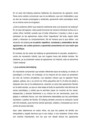 En el caso del bullying estamos hablando de situaciones de agresión, tanto
física como verbal y emocional, que no se detienen, que son intolerables y que
se dan de manera prolongada y sostenida, generando daño psicológico tanto
en la víctima como en el agresor.

¿Cómo podemos definir que estamos realmente ante una situación de bullying?
En el caso del agresor, éste puede funcionar de manera individual contra uno o
varios niños; también sucede que el bully influencia e impulsa a otros a que
participen en las agresiones, estos niños “seguidores” del bully, logran darle
poder y refuerzan su comportamiento. De tal manera que lo que define una
situación de bullying es el patrón repetitivo, constante y sistemático de las
agresiones, las cuales parecen o aparentan presentarse sin una razón que
las justifique.

El contexto de los actos de bullying es generalmente la escuela, academia o
centro de recreación infantil, que son lugares fuera del ámbito familiar. No
obstante, ya se presentan casos de agresiones vía Internet, esto se denomina
"cyber bullying".

• ¿Los actores del bullying

Es importante comprender que existen diferentes tipos de bullying; el verbal, el
psicológico y el físico, sin embargo, en la mayoría de los casos se presentan
los tres de manera simultánea. Los estudios indican que la agresión física
(golpes, palizas, etc.), es común en niños pequeños (de 5 y 6 años de edad) y
después otra vez en la adolescencia, cesando un poco (las agresiones físicas)
en la edad escolar, ya que en esta etapa el bully ha aprendido más técnicas de
acoso psicológico y verbal que le permiten pasar en muchos de los casos,
desapercibo y abordar fácilmente a su víctima sin ser sancionado, pues los
golpes o maltratos físicos, son más fácilmente detectables por las autoridades
escolares o padres de familia. El bullying también provoca la exclusión social
del niño buleado, pues termina siendo ignorado, aislado y rechazado por ser el
centro de acoso del bully.

Aquí cabe detenernos en estos niños, los que los padres de familia con
tranquilidad y orgullo decimos que ni son bullys, ni son buleados. Estos niños
son actores importantes, son los que ven desde afuera las agresiones
 