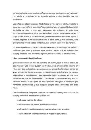 constantes hacia un compañero, niños que aunque quisieran, no se involucran
por miedo a convertirse en la siguiente víctima; a ellos también hay que
analizarlos.

Los niños que observan desde "las butacas" al niño agresor o bully, maltratar a
su amigo o compañero, son niños "espectadores" y en el caso del bullying poco
se habla de ellos y poco nos preocupan, sin embargo, al profundizar
encontramos que estos niños también sufren; pueden experimentar temor o
culpa por no actuar, o por el contrario, pueden desarrollar desinterés, apatía o
frialdad, llegando a desensibilizarse ante el dolor ajeno, y más adelante, este
problema nos llevará a otros problemas, que también serán foco de atención.

Lo anterior puede escucharse como muy extremista, sin embargo, los padres o
maestros que viven y conocen esta realidad, saben que el problema del
bullying afecta no sólo a víctima y agresor; sino a su familia y entorno social.

• Las razones detrás del bullying

¿Qué ocasiona que un niño se convierta en bully? ¿Qué lo lleva a actuar de
esta manera? Las causas pueden ser muchas, pero en general se observa en
niños con baja autoestima, que provienen de ambientes familiares donde se
viven agresiones físicas o verbales constantemente, esto los lleva de manera
inconsciente a desahogarse, posicionándose como agresores en los otros
ambientes en que se desenvuelven. También es común que el bully sea un
hermano menor, quien quizá ha sido agredido, atosigado o dominado por
hermanos adolescentes y que después adopta estas conductas con otros
niños.

Las situaciones de riesgo que propician o exacerban los rasgos o conductas de
bullying en niños o adolescentes pueden ser:

         ♣ Escaza vivencia de valores

         ♣ Ausencia de los padres en el entorno familiar

         ♣ Exposición a vídeo juegos agresivos o situaciones sexuales

         ♣ Desarrollo en entorno sin límites ni reglas de convivencia
 