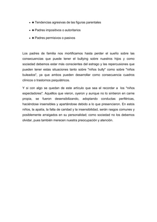♣ Tendencias agresivas de las figuras parentales

       ♣ Padres impositivos o autoritarios

       ♣ Padres permisivos o pasivos



Los padres de familia nos mortificamos hasta perder el sueño sobre las
consecuencias que puede tener el bullying sobre nuestros hijos y como
sociedad debemos estar más conscientes del estrago y las repercusiones que
pueden tener estas situaciones tanto sobre "niños bully" como sobre "niños
buleados", ya que ambos pueden desarrollar como consecuencia cuadros
clínicos o trastornos psiquiátricos.

Y si con algo se quedan de este artículo que sea el recordar a los "niños
espectadores". Aquéllos que vieron, oyeron y aunque no lo sintieron en carne
propia,   se   fueron   desensibilizando,    adoptando    conductas   periféricas,
haciéndose insensibles y apartándose debido a lo que presenciaron. En estos
niños, la apatía, la falta de caridad y la insensibilidad, serán rasgos comunes y
posiblemente arraigados en su personalidad; como sociedad no los debemos
olvidar, pues también merecen nuestra preocupación y atención.
 
