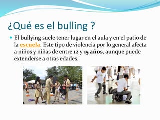 ¿Qué es el bulling ?
 El bullying suele tener lugar en el aula y en el patio de
la escuela. Este tipo de violencia por lo general afecta
a niños y niñas de entre 12 y 15 años, aunque puede
extenderse a otras edades.
 